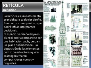 La Retícula es un instrumento esencial para cualquier diseño. Es un recurso compositivo que podrá influir interesantes decisiones. El espacio de diseño (hoja en blanco) podría compararse con una habitación vacía, pero en un  plano bidimensional. La disposición de los elementos dentro de estructuras que la sostengan crearan composiciones nuevas y originales. 