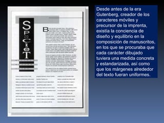 Desde antes de la era Gutenberg, creador de los caracteres móviles y precursor de la imprenta, existía la conciencia de diseño y equilibrio en la composición de manuscritos, en los que se procuraba que cada carácter dibujado tuviera una medida concreta y estandarizada, así como que los márgenes alrededor del texto fueran uniformes. 