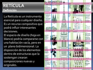 La Retícula es un instrumento esencial para cualquier diseño. Es un recurso compositivo que podrá influir interesantes decisiones. El espacio de diseño (hoja en blanco) podría compararse con una habitación vacía, pero en un  plano bidimensional. La disposición de los elementos dentro de estructuras que la sostengan crearan composiciones nuevas y originales. 