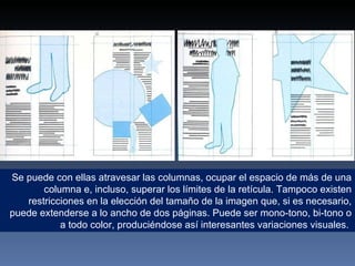 Se puede con ellas atravesar las columnas, ocupar el espacio de más de una columna e, incluso, superar los límites de la retícula. Tampoco existen restricciones en la elección del tamaño de la imagen que, si es necesario, puede extenderse a lo ancho de dos páginas. Puede ser mono-tono, bi-tono o a todo color, produciéndose así interesantes variaciones visuales.  