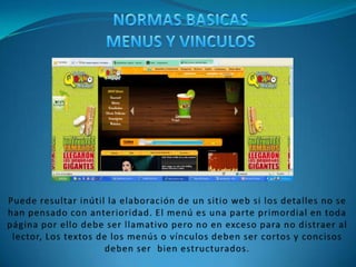 NORMAS BASICAS MENUS Y VINCULOSPuede resultar inútil la elaboración de un sitio web si los detalles no se han pensado con anterioridad. El menú es una parte primordial en toda página por ello debe ser llamativo pero no en exceso para no distraer al lector, Los textos de los menús o vínculos deben ser cortos y concisos deben ser  bien estructurados.