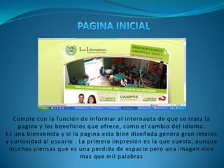 PAGINA INICIALCumple con la función de informar al internauta de que se trata la pagina y los beneficios que ofrece, como el cambio del idioma.Es una bienvenida y si la pagina esta bien diseñada genera gran interés y curiosidad al usuario . La primera impresión es la que cuesta, aunque muchos piensas que es una perdida de espacio pero una imagen dice mas que mil palabras