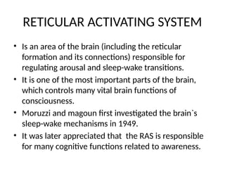 RETICULAR ACTIVATING SYSTEM
• Is an area of the brain (including the reticular
formation and its connections) responsible for
regulating arousal and sleep-wake transitions.
• It is one of the most important parts of the brain,
which controls many vital brain functions of
consciousness.
• Moruzzi and magoun first investigated the brain`s
sleep-wake mechanisms in 1949.
• It was later appreciated that the RAS is responsible
for many cognitive functions related to awareness.
 