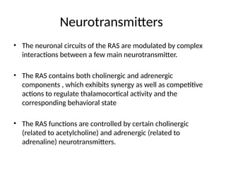 Neurotransmitters
• The neuronal circuits of the RAS are modulated by complex
interactions between a few main neurotransmitter.
• The RAS contains both cholinergic and adrenergic
components , which exhibits synergy as well as competitive
actions to regulate thalamocortical activity and the
corresponding behavioral state
• The RAS functions are controlled by certain cholinergic
(related to acetylcholine) and adrenergic (related to
adrenaline) neurotransmitters.
 
