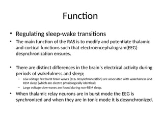 Function
• Regulating sleep-wake transitions
• The main function of the RAS is to modify and potentiate thalamic
and cortical functions such that electroencephalogram(EEG)
desynchronization ensures.
• There are distinct differences in the brain`s electrical activity during
periods of wakefulness and sleep;
– Low voltage fast burst brain waves (EEG desynchronization) are associated with wakefulness and
REM sleep (which are electro physiologically identical)
– Large voltage slow waves are found during non-REM sleep.
• When thalamic relay neurons are in burst mode the EEG is
synchronized and when they are in tonic mode it is desynchronized.
 