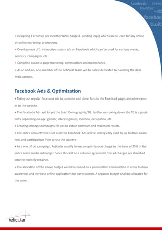 +



+

contests, campaigns, etc.

+

+

India account.




+ Taking out regular Facebook ads to promote and direct fans to the Facebook page, an online event

or to the website.

+ The Facebook Ads will target the Exact Demographic/TG. Further narrowing down the TG is a possi-



+

+



+



into the monthly retainer.

+



the same.
 