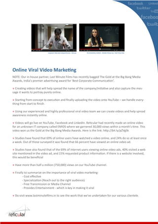 Corporate Video feat Junkyard Groove - Folk you   The Greenathon Anthem - Shankar Ehsaan Loy - Feat Priety Zinta




NOTE: Our in-house partner, Last Minute Films has recently bagged The Gold at the Big Bang Media
Awards, India's premier advertising award for 'Best Corporate Communication'.

+ Creating videos that will help spread the name of the company/initiative and also capture the mes-
sage it wants to portray purely online.

+ Starting from concept to execution and ﬁnally uploading the video onto YouTube – we handle every-
thing from start to ﬁnish.

+ Using our experienced and highly professional viral video team we can create videos and help spread
awareness instantly online.

+ Videos will go live on YouTube, Facebook and LinkedIn. Reticular had recently made an online video
for an unknown IT company called EMIDS where we garnered 30,000 views within a month's time. This
video won us the Gold at the Big Bang Media Awards. Here is the link: http://bit.ly/pZVgSk

+ Studies have found that 69% of online users have watched a video online, and 24% do so at least once
a week. Out of those surveyed it was found that 66 percent have viewed an online video ad.

+ Studies have also found that of the 69% of internet users viewing online video ads, 40% visited a web
site mentioned in the video ad, and 15% requested product information. If there is a website involved,
this would be beneﬁcial

+ Have more than half a million (750,000) views on our YouTube channel.

+ Finally to summarize on the importance of viral video marketing:
        - Cost eﬀective
        - Specialization (Reach out to the right audience)
        - Free Transmission or Media Channel
        - Provides Entertainment - which is key in making it viral

+ Do visit www.lastminuteﬁlms.in to see the work that we've undertaken for our various clientele.
 