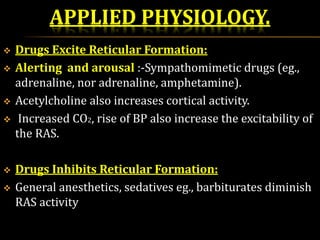 APPLIED PHYSIOLOGY.
 Drugs Excite Reticular Formation:
 Alerting and arousal :-Sympathomimetic drugs (eg.,
adrenaline, nor adrenaline, amphetamine).
 Acetylcholine also increases cortical activity.
 Increased CO2, rise of BP also increase the excitability of
the RAS.
 Drugs Inhibits Reticular Formation:
 General anesthetics, sedatives eg., barbiturates diminish
RAS activity
 