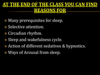 AT THE END OF THE CLASS YOU CAN FIND
REASONS FOR
 Many prerequisites for sleep.
 Selective attention.
 Circadian rhythm.
 Sleep and wakefulness cycle.
 Action of different sedatives & hypnotics.
 Ways of Arousal from sleep.
 