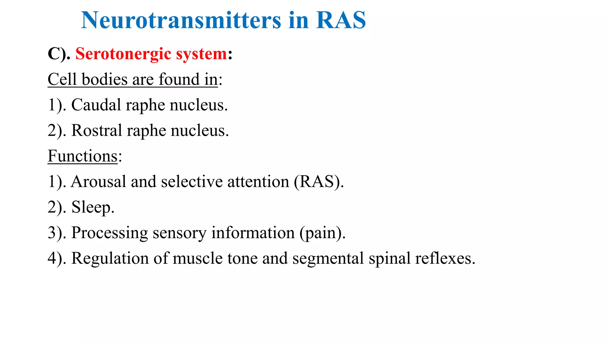 Neurotransmitters in RAS
C). Serotonergic system:
Cell bodies are found in:
1). Caudal raphe nucleus.
2). Rostral raphe nucleus.
Functions:
1). Arousal and selective attention (RAS).
2). Sleep.
3). Processing sensory information (pain).
4). Regulation of muscle tone and segmental spinal reflexes.
 