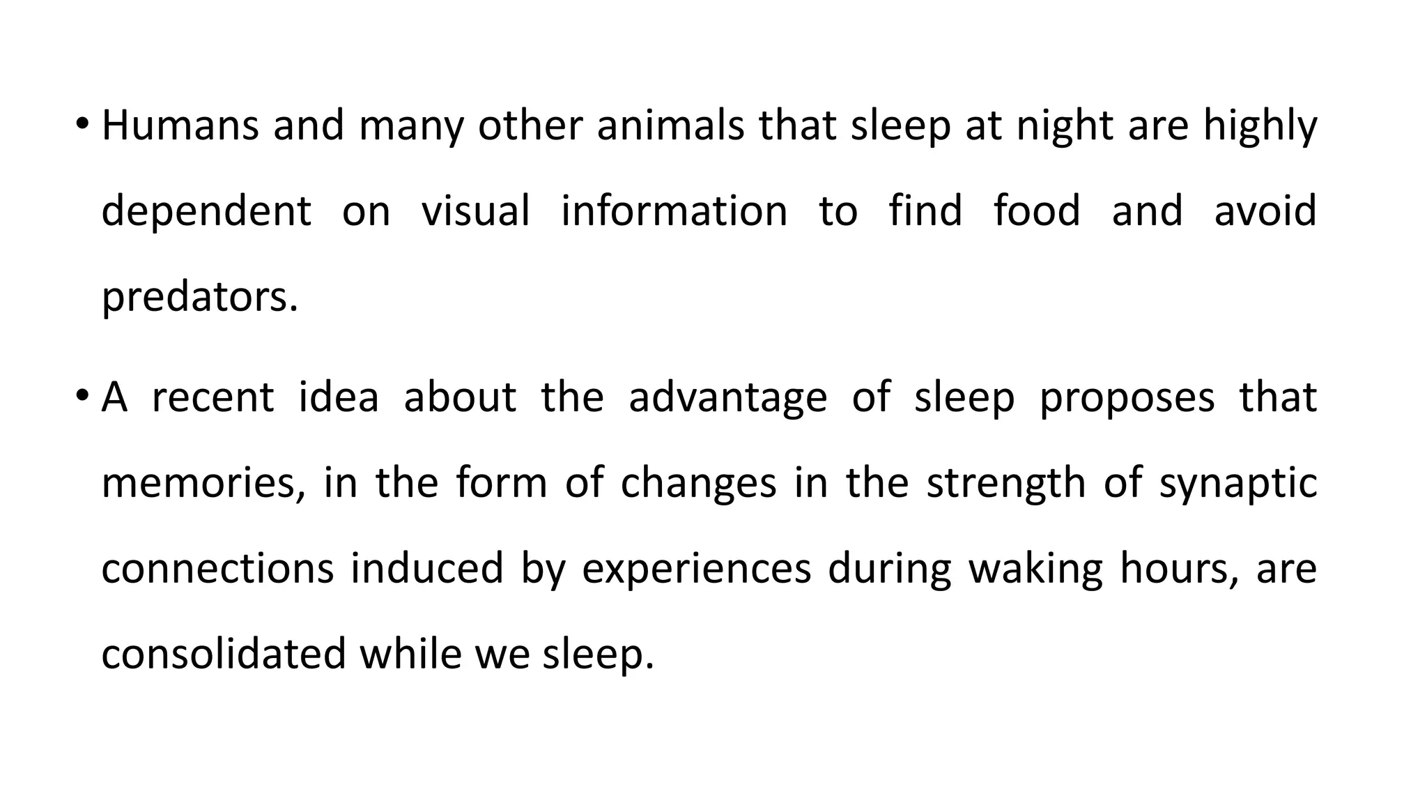• Humans and many other animals that sleep at night are highly
dependent on visual information to find food and avoid
predators.
• A recent idea about the advantage of sleep proposes that
memories, in the form of changes in the strength of synaptic
connections induced by experiences during waking hours, are
consolidated while we sleep.
 
