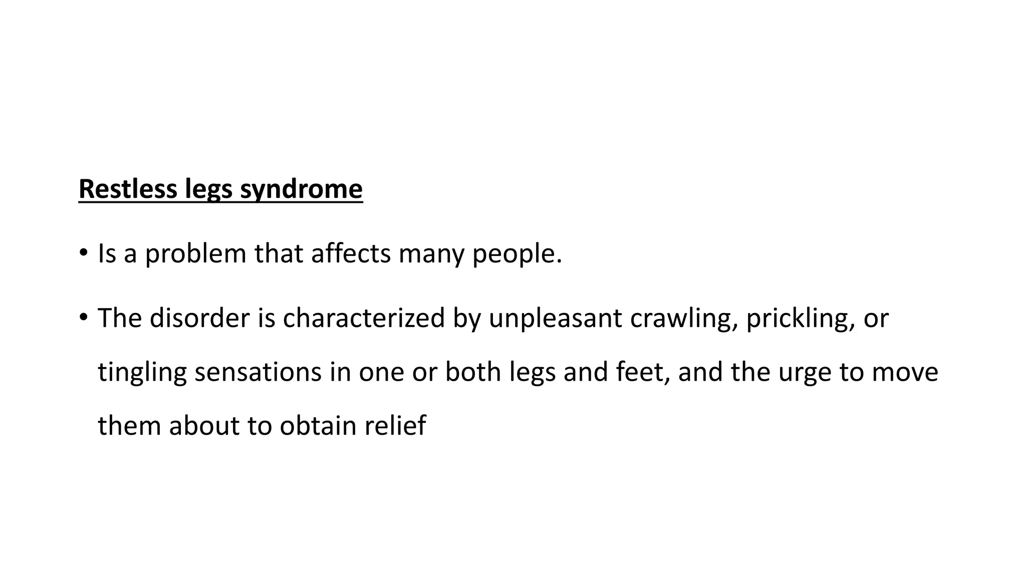 Restless legs syndrome
• Is a problem that affects many people.
• The disorder is characterized by unpleasant crawling, prickling, or
tingling sensations in one or both legs and feet, and the urge to move
them about to obtain relief
 