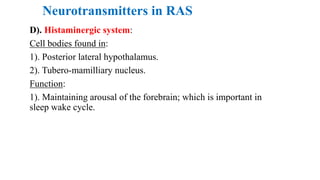 Neurotransmitters in RAS
D). Histaminergic system:
Cell bodies found in:
1). Posterior lateral hypothalamus.
2). Tubero-mamilliary nucleus.
Function:
1). Maintaining arousal of the forebrain; which is important in
sleep wake cycle.
 