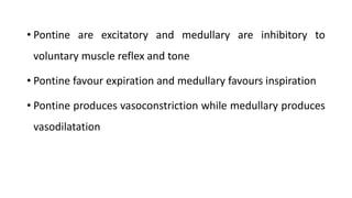 • Pontine are excitatory and medullary are inhibitory to
voluntary muscle reflex and tone
• Pontine favour expiration and medullary favours inspiration
• Pontine produces vasoconstriction while medullary produces
vasodilatation
 