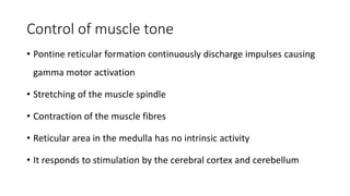 Control of muscle tone
• Pontine reticular formation continuously discharge impulses causing
gamma motor activation
• Stretching of the muscle spindle
• Contraction of the muscle fibres
• Reticular area in the medulla has no intrinsic activity
• It responds to stimulation by the cerebral cortex and cerebellum
 