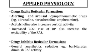 APPLIED PHYSIOLOGY.
• Drugs Excite Reticular Formation:
• Alerting and arousal :-Sympathomimetic drugs
(eg., adrenaline, nor adrenaline, amphetamine).
• Acetylcholine also increases cortical activity.
• Increased CO2, rise of BP also increase the
excitability of the RAS.
• Drugs Inhibits Reticular Formation:
• General anesthetics, sedatives eg., barbiturates
diminish RAS activity
 