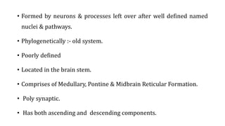 • Formed by neurons & processes left over after well defined named
nuclei & pathways.
• Phylogenetically :- old system.
• Poorly defined
• Located in the brain stem.
• Comprises of Medullary, Pontine & Midbrain Reticular Formation.
• Poly synaptic.
• Has both ascending and descending components.
 