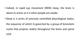 • Indeed, in rapid eye movement (REM) sleep, the brain is
about as active as it is when people are awake.
• Sleep is a series of precisely controlled physiological states,
the sequence of which is governed by a group of brainstem
nuclei that projects widely throughout the brain and spinal
cord
 