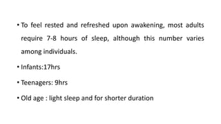 • To feel rested and refreshed upon awakening, most adults
require 7-8 hours of sleep, although this number varies
among individuals.
• Infants:17hrs
• Teenagers: 9hrs
• Old age : light sleep and for shorter duration
 
