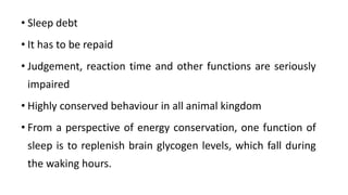 • Sleep debt
• It has to be repaid
• Judgement, reaction time and other functions are seriously
impaired
• Highly conserved behaviour in all animal kingdom
• From a perspective of energy conservation, one function of
sleep is to replenish brain glycogen levels, which fall during
the waking hours.
 