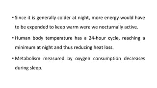 • Since it is generally colder at night, more energy would have
to be expended to keep warm were we nocturnally active.
• Human body temperature has a 24-hour cycle, reaching a
minimum at night and thus reducing heat loss.
• Metabolism measured by oxygen consumption decreases
during sleep.
 
