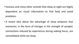 • Humans and many other animals that sleep at night are highly
dependent on visual information to find food and avoid
predators.
• A recent idea about the advantage of sleep proposes that
memories, in the form of changes in the strength of synaptic
connections induced by experiences during waking hours, are
consolidated while we sleep.
 