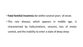 • Fatal familial insomnia die within several years of onset.
• This rare disease, which appears in middle age, is
characterized by hallucinations, seizures, loss of motor
control, and the inability to enter a state of deep sleep
 
