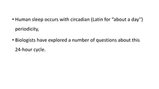 • Human sleep occurs with circadian (Latin for “about a day'')
periodicity,
• Biologists have explored a number of questions about this
24-hour cycle.
 