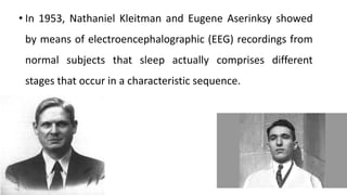 • In 1953, Nathaniel Kleitman and Eugene Aserinksy showed
by means of electroencephalographic (EEG) recordings from
normal subjects that sleep actually comprises different
stages that occur in a characteristic sequence.
 