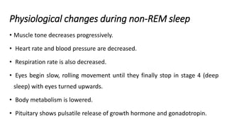 Physiological changes during non-REM sleep
• Muscle tone decreases progressively.
• Heart rate and blood pressure are decreased.
• Respiration rate is also decreased.
• Eyes begin slow, rolling movement until they finally stop in stage 4 (deep
sleep) with eyes turned upwards.
• Body metabolism is lowered.
• Pituitary shows pulsatile release of growth hormone and gonadotropin.
 