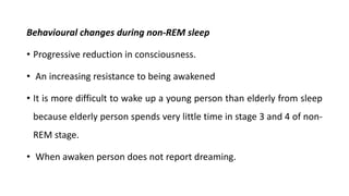 Behavioural changes during non-REM sleep
• Progressive reduction in consciousness.
• An increasing resistance to being awakened
• It is more difficult to wake up a young person than elderly from sleep
because elderly person spends very little time in stage 3 and 4 of non-
REM stage.
• When awaken person does not report dreaming.
 