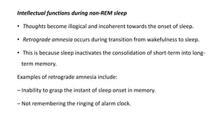 Intellectual functions during non-REM sleep
• Thoughts become illogical and incoherent towards the onset of sleep.
• Retrograde amnesia occurs during transition from wakefulness to sleep.
• This is because sleep inactivates the consolidation of short-term into long-
term memory.
Examples of retrograde amnesia include:
– Inability to grasp the instant of sleep onset in memory.
– Not remembering the ringing of alarm clock.
 