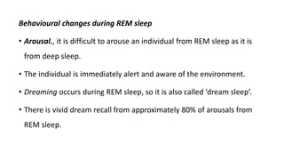 Behavioural changes during REM sleep
• Arousal., it is difficult to arouse an individual from REM sleep as it is
from deep sleep.
• The individual is immediately alert and aware of the environment.
• Dreaming occurs during REM sleep, so it is also called ‘dream sleep’.
• There is vivid dream recall from approximately 80% of arousals from
REM sleep.
 