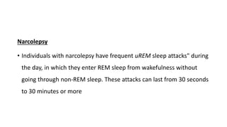 Narcolepsy
• Individuals with narcolepsy have frequent uREM sleep attacks" during
the day, in which they enter REM sleep from wakefulness without
going through non-REM sleep. These attacks can last from 30 seconds
to 30 minutes or more
 