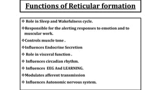 Functions of Reticular formation
 Role in Sleep and Wakefulness cycle.
Responsible for the alerting responses to emotion and to
muscular work.
Controls muscle tone .
Influences Endocrine Secretion
 Role in visceral function .
 Influences circadian rhythm.
 Influences EEG And LEARNING.
Modulates afferent transmission
 Influences Autonomic nervous system.
 