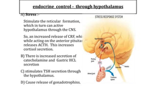endocrine control - through hypothalamus
A) Stress :-
Stimulate the reticular formation,
which in turn can active
hypothalamus through the CNS.
So, an increased release of CRF, which
while acting on the anterior pituitary
releases ACTH. This increases
cortisol secretion.
B) There is increased secretion of
catecholamine and Gastric HCL
secretion
C) stimulates TSH secretion through
the hypothalamus.
D) Cause release of gonadotrophins.
 
