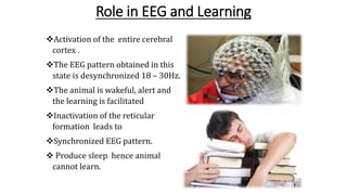Role in EEG and Learning
Activation of the entire cerebral
cortex .
The EEG pattern obtained in this
state is desynchronized 18 – 30Hz.
The animal is wakeful, alert and
the learning is facilitated
Inactivation of the reticular
formation leads to
Synchronized EEG pattern.
 Produce sleep hence animal
cannot learn.
 