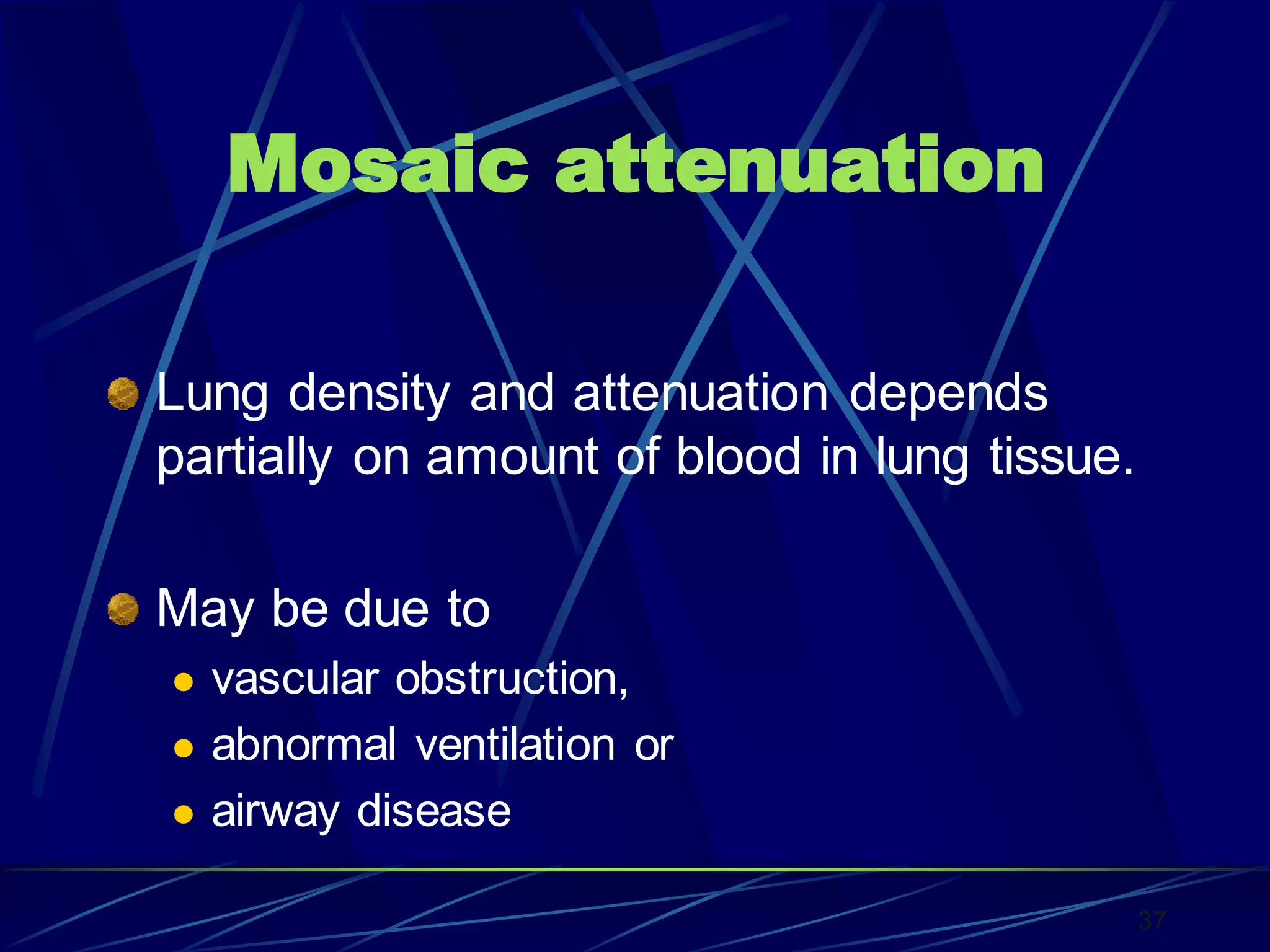 Mosaic attenuation
Lung density and attenuation depends
partially on amount of blood in lung tissue.
May be due to
 vascular obstruction,
 abnormal ventilation or
 airway disease
37
 
