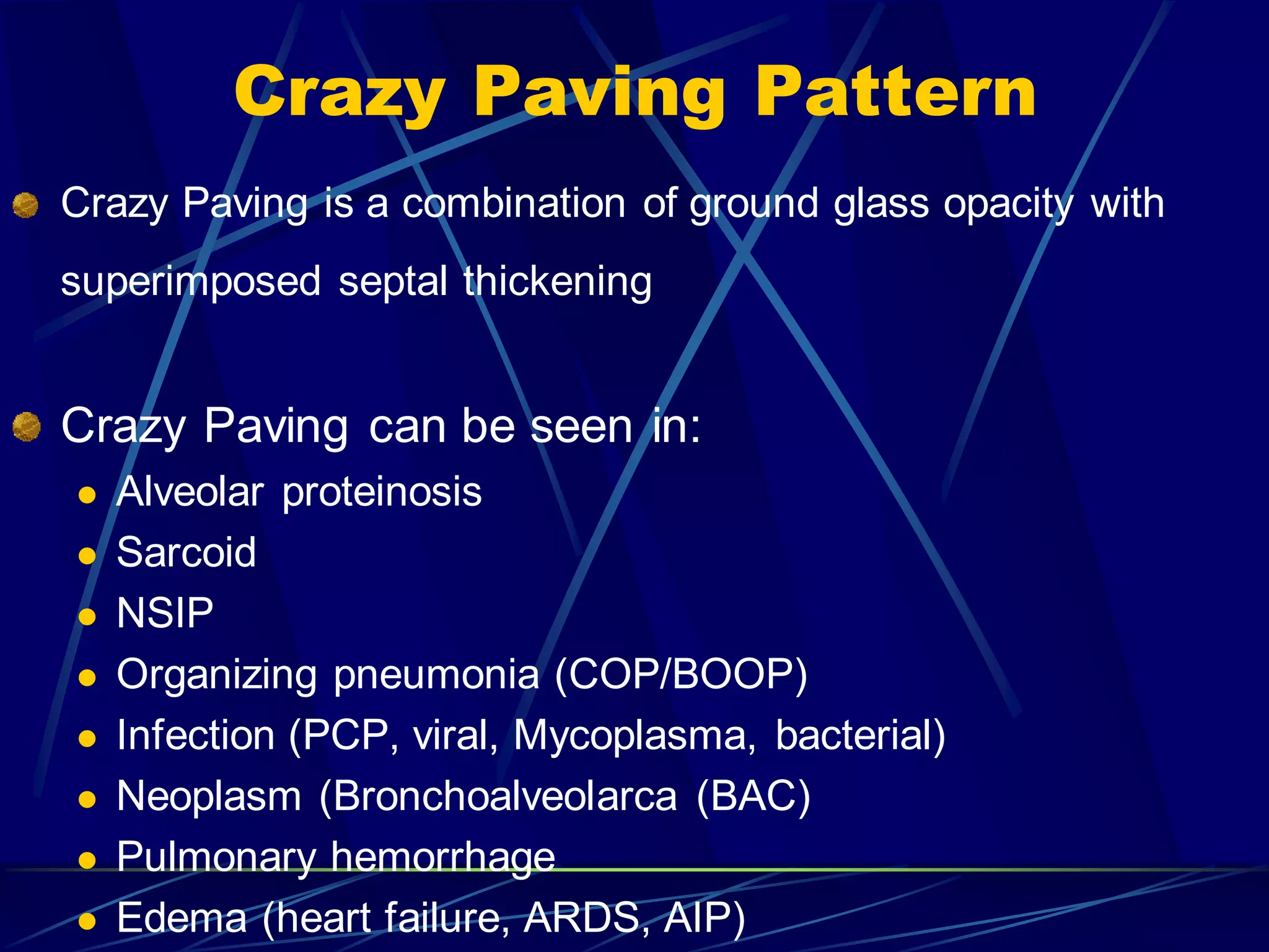 Crazy Paving Pattern
Crazy Paving is a combination of ground glass opacity with
superimposed septal thickening
Crazy Paving can be seen in:
 Alveolar proteinosis
 Sarcoid
 NSIP
 Organizing pneumonia (COP/BOOP)
 Infection (PCP, viral, Mycoplasma, bacterial)
 Neoplasm (Bronchoalveolarca (BAC)
 Pulmonary hemorrhage
 Edema (heart failure, ARDS, AIP)
 