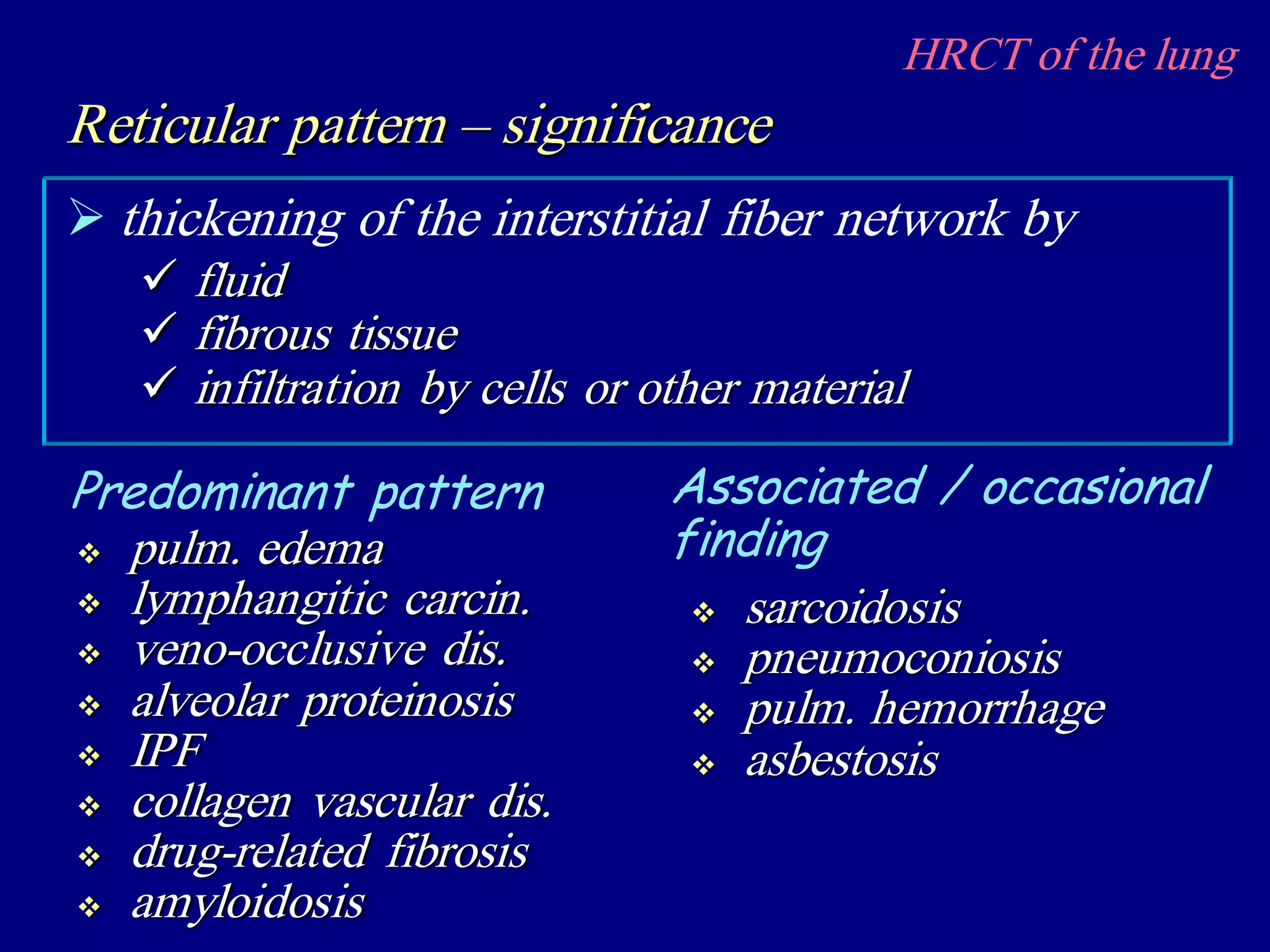 HRCT of the lung
 thickening of the interstitial fiber network by
Reticular pattern – significance
 fluid
 fibrous tissue
 infiltration by cells or other material
 pulm. edema
 lymphangitic carcin.
 veno-occlusive dis.
 alveolar proteinosis
 IPF
 collagen vascular dis.
 drug-related fibrosis
 amyloidosis
Predominant pattern Associated / occasional
finding
 sarcoidosis
 pneumoconiosis
 pulm. hemorrhage
 asbestosis
 