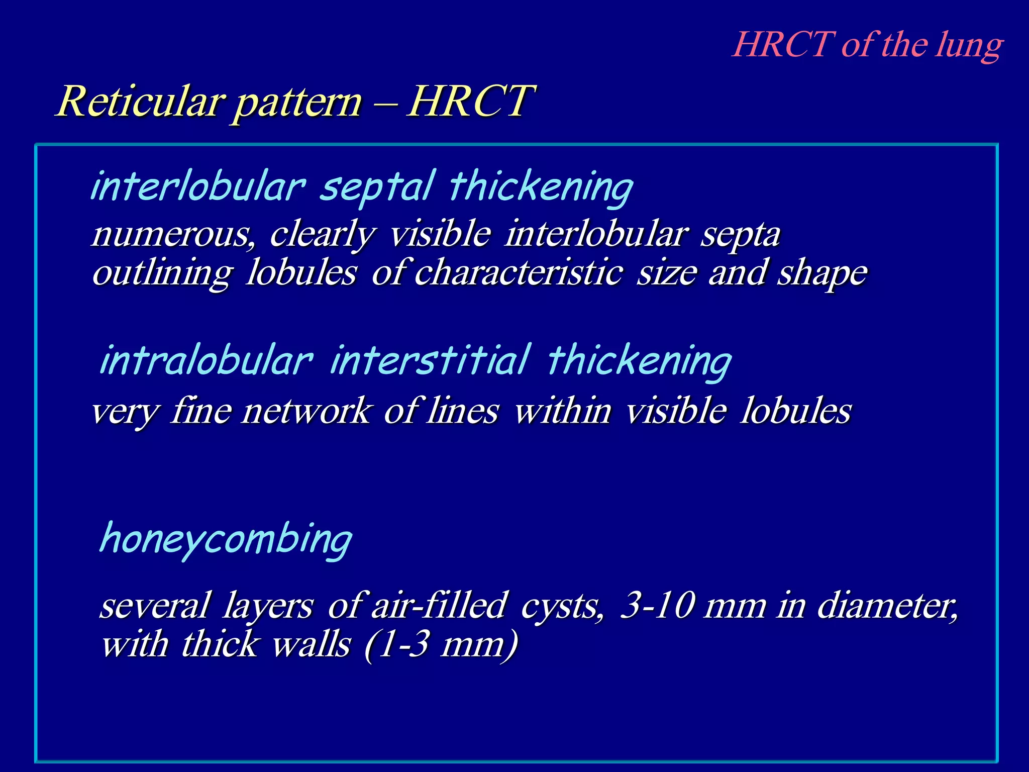 HRCT of the lung
Reticular pattern – HRCT
numerous, clearly visible interlobular septa
outlining lobules of characteristic size and shape
interlobular septal thickening
very fine network of lines within visible lobules
intralobular interstitial thickening
several layers of air-filled cysts, 3-10 mm in diameter,
with thick walls (1-3 mm)
honeycombing
 