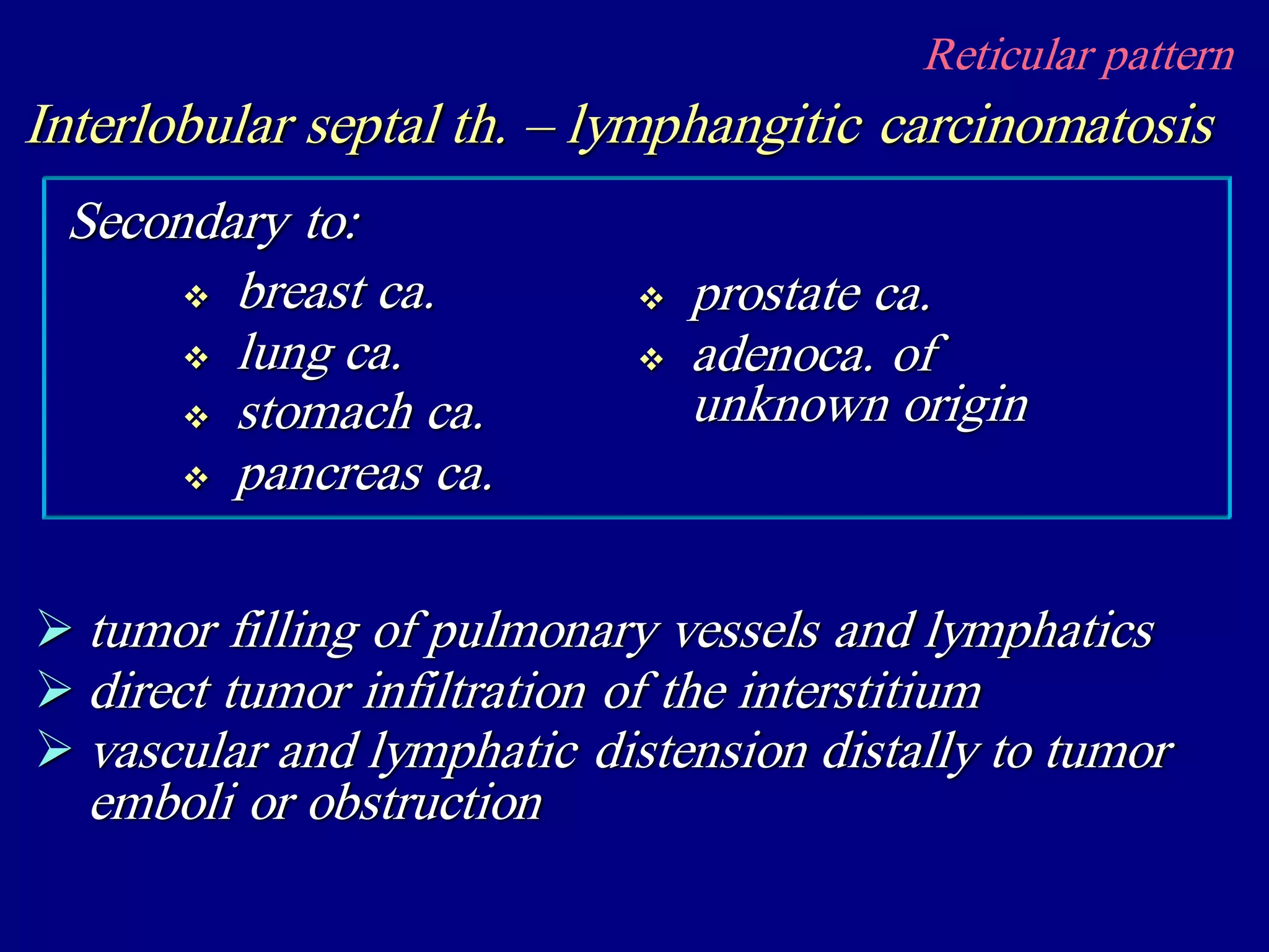 Reticular pattern
Interlobular septal th. – lymphangitic carcinomatosis
 tumor filling of pulmonary vessels and lymphatics
 direct tumor infiltration of the interstitium
 vascular and lymphatic distension distally to tumor
emboli or obstruction
 breast ca.
 lung ca.
 stomach ca.
 pancreas ca.
Secondary to:
 prostate ca.
 adenoca. of
unknown origin
 