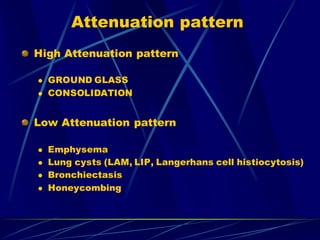 Attenuation pattern
High Attenuation pattern
 GROUND GLASS
 CONSOLIDATION
Low Attenuation pattern
 Emphysema
 Lung cysts (LAM, LIP, Langerhans cell histiocytosis)
 Bronchiectasis
 Honeycombing
 