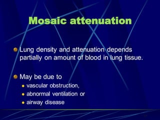 Mosaic attenuation
Lung density and attenuation depends
partially on amount of blood in lung tissue.
May be due to
 vascular obstruction,
 abnormal ventilation or
 airway disease
37
 