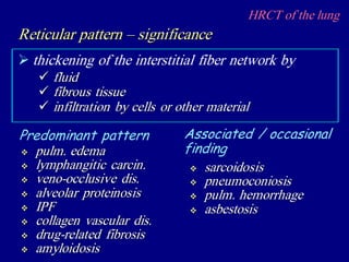 HRCT of the lung
 thickening of the interstitial fiber network by
Reticular pattern – significance
 fluid
 fibrous tissue
 infiltration by cells or other material
 pulm. edema
 lymphangitic carcin.
 veno-occlusive dis.
 alveolar proteinosis
 IPF
 collagen vascular dis.
 drug-related fibrosis
 amyloidosis
Predominant pattern Associated / occasional
finding
 sarcoidosis
 pneumoconiosis
 pulm. hemorrhage
 asbestosis
 