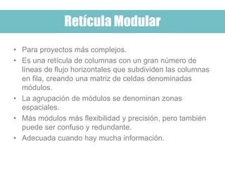 • Para proyectos más complejos.
• Es una retícula de columnas con un gran número de
líneas de flujo horizontales que subdividen las columnas
en fila, creando una matriz de celdas denominadas
módulos.
• La agrupación de módulos se denominan zonas
espaciales.
• Más módulos más flexibilidad y precisión, pero también
puede ser confuso y redundante.
• Adecuada cuando hay mucha información.
Retícula Modular
 
