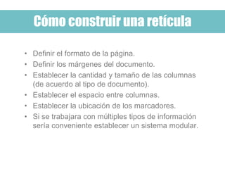Cómo construir una retícula
• Definir el formato de la página.
• Definir los márgenes del documento.
• Establecer la cantidad y tamaño de las columnas
(de acuerdo al tipo de documento).
• Establecer el espacio entre columnas.
• Establecer la ubicación de los marcadores.
• Si se trabajara con múltiples tipos de información
sería conveniente establecer un sistema modular.
 