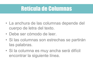 Retícula de Columnas
• La anchura de las columnas depende del
cuerpo de letra del texto.
• Debe ser cómodo de leer.
• Si las columnas son estrechas se partirán
las palabras.
• Si la columna es muy ancha será difícil
encontrar la siguiente línea.
 