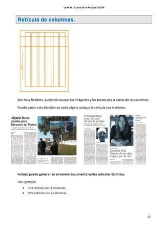 USAR RETÍCULAS EN LA MAQUETACIÓN
10
Retícula de columnas.
Son muy flexibles, pudiendo ocupar las imágenes y los textos una o varias de las columnas.
Puedo variar esta decisión en cada página aunque la retícula sea la misma.
Incluso puedo generar en el mismo documento varias retículas distintas.
Por ejemplo:
 Una retícula con 3 columnas.
 Otra retícula con 2 columnas.
 