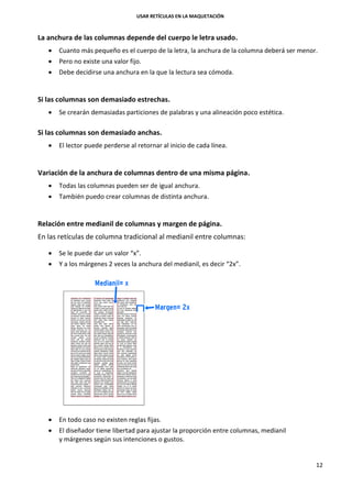 USAR RETÍCULAS EN LA MAQUETACIÓN
12
La anchura de las columnas depende del cuerpo le letra usado.
 Cuanto más pequeño es el cuerpo de la letra, la anchura de la columna deberá ser menor.
 Pero no existe una valor fijo.
 Debe decidirse una anchura en la que la lectura sea cómoda.
Si las columnas son demasiado estrechas.
 Se crearán demasiadas particiones de palabras y una alineación poco estética.
Si las columnas son demasiado anchas.
 El lector puede perderse al retornar al inicio de cada línea.
Variación de la anchura de columnas dentro de una misma página.
 Todas las columnas pueden ser de igual anchura.
 También puedo crear columnas de distinta anchura.
Relación entre medianil de columnas y margen de página.
En las retículas de columna tradicional al medianil entre columnas:
 Se le puede dar un valor “x”.
 Y a los márgenes 2 veces la anchura del medianil, es decir “2x”.
 En todo caso no existen reglas fijas.
 El diseñador tiene libertad para ajustar la proporción entre columnas, medianil
y márgenes según sus intenciones o gustos.
 